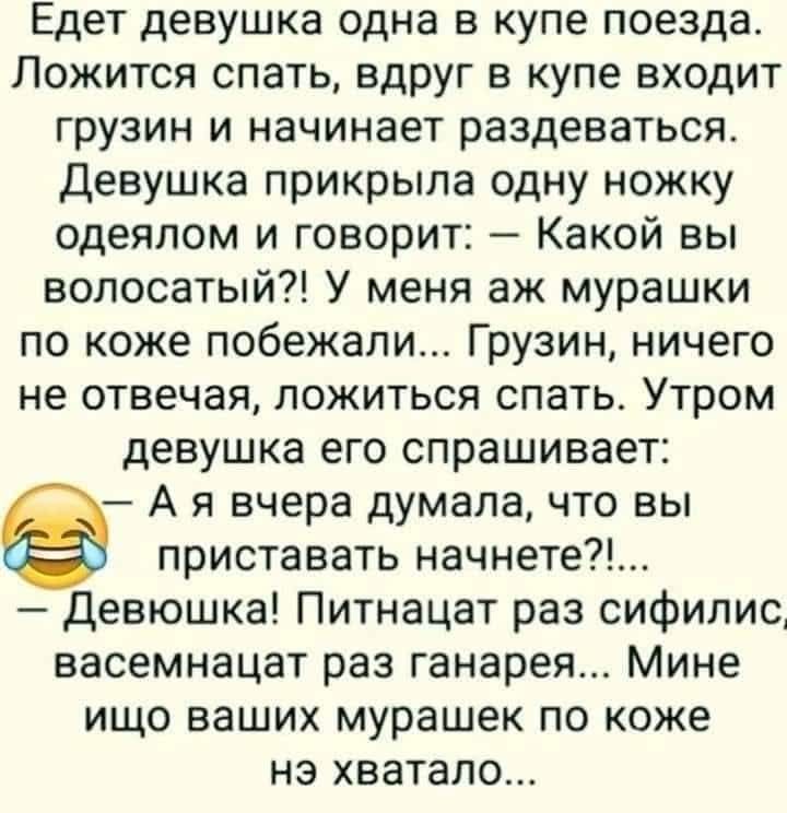 Едет девушка одна в купе поезда. Ложится спать, вдруг в купе входит грузин и начинает раздеваться. Девушка прикрыла одну ножку одеялом и говорит: — Какой вы волосатый?! У меня аж мурашки по коже побежали... Грузин, ничего не отвечая, ложиться спать. Утром девушка его спрашивает: — А я вчера думала, что вы приставать начнете?!... — Девушка!