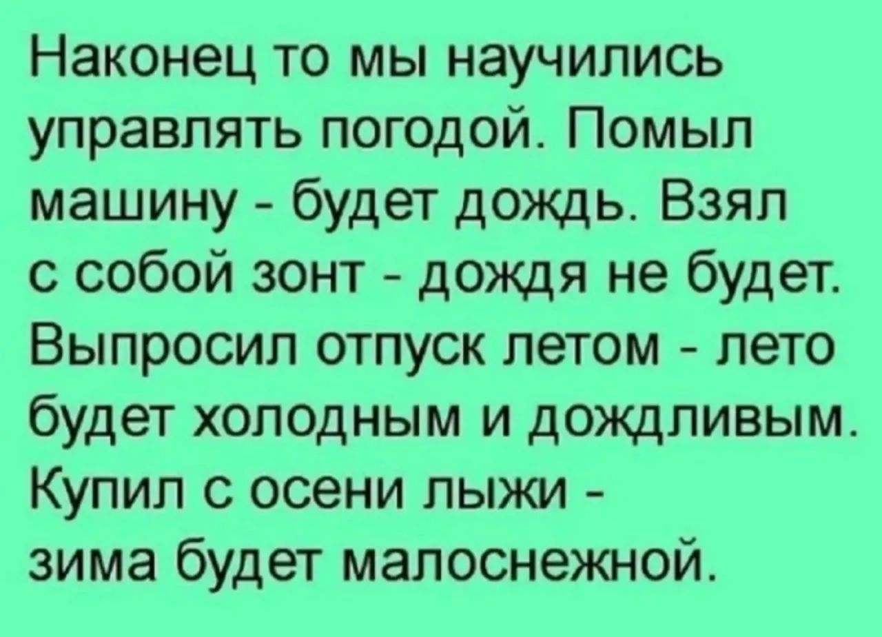 Наконец то мы научились управлять погодой. Помыл машину - будет дождь. Взял с собой зонт - дождя не будет. Выпросил отпуск летом - лето будет холодным и дождливым. Купил с осени лыжи - зима будет малоснежной.