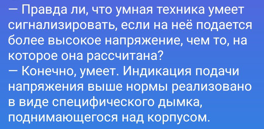 — Правда ли, что умная техника умеет сигнализировать, если на неё подаётся более высокое напряжение, чем то, на которое она рассчитана?
— Конечно, умеет. Индикация подачи напряжения выше нормы реализовано в виде специфического дымка, поднимающегося над корпусом.