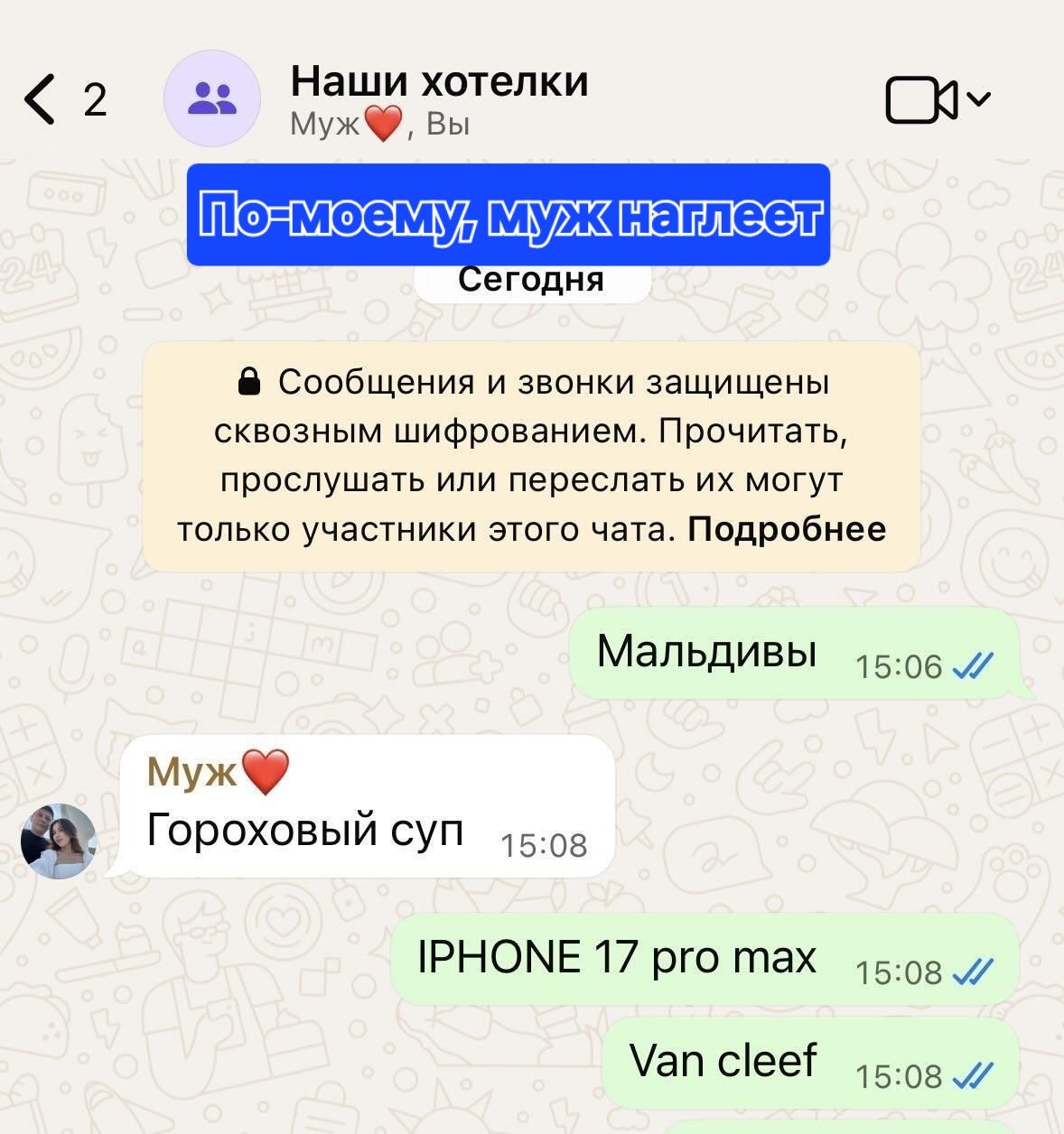 Наши хотелки Муж ❤️, Вы По-моему, муж наглеет Сегодня Сообщения и звонки защищены сквозным шифрованием. Прочитать, прослушать или переслать их могут только участники этого чата. Подробнее Мальдивы 15:06 Муж ❤️ Гороховый суп 15:08 IPHONE 17 pro max 15:08 Van cleef 15:08