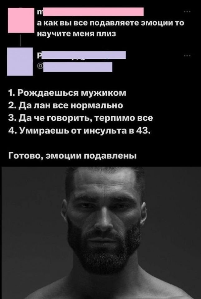 m а как вы все подавляете эмоции то научите меня плиз P @ 1. Рождаешься мужиком 2. Да лан все нормально 3. Да че говорить, терпимо все 4. Умираешь от инсульта в 43. Готово, эмоции подавлены