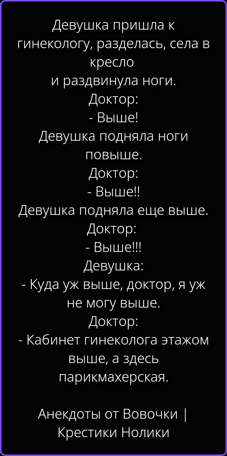 Девушка пришла к гинекологу, разделась, села в кресло и раздвинула ноги. Доктор: - Выше! Девушка подняла ноги повыше. Доктор: - Выше!! Девушка подняла еще выше. Доктор: - Выше!!! Девушка: - Куда уж выше, доктор, я уж не могу выше. Доктор: - Кабинет гинеколога этажом выше, а здесь парикмахерская. Анекдоты от Вовочки | Крестики Нолики