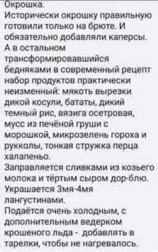 Окрошка. Исторически окрошку правильно готовили только на брюте. И обязательно добавляли каперсы. А в остальном трансформировавшийся бедняками в современный рецепт набор продуктов практически неизменный: мякоть вырезки дикой косули, бататы, дикий темный рис, вязига осетровая, мусс из печёной груши с морошкой, микрозелень гороха и рукколы, тонкая