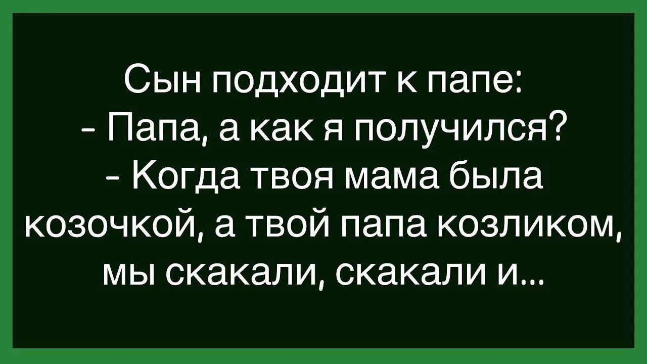 Сын подходит к папе: - Папа, а как я получился? - Когда твоя мама была козочкой, а твой папа козликом, мы скакали, скакали и...