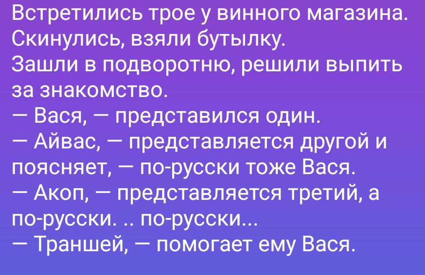 Встретились трое у винного магазина. Скинулись, взяли бутылку. Зашли в подворотню, решили выпить за знакомство. — Варя, — представился один. — Айвас, — представляется другой и поясняет, — по-русски тоже Варя. — Акоп, — представляется третий, а по-русски.. по-русски... — Траншей, — помогает ему Варя.