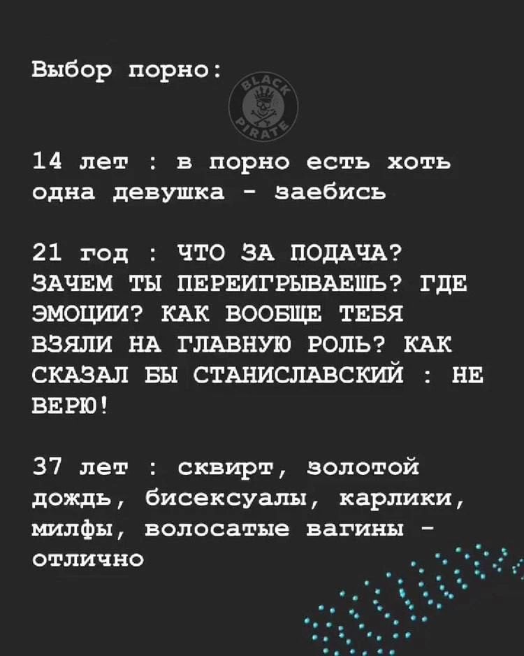 Выбор порно: 14 лет : в порно есть хоть одна девушка - заебись 21 год : что за подача? зачем ты переигрываешь? где эмоции? как вообще тебя взяли на главную роль? как сказал бы станиславский : не верю! 37 лет : сквирт, золотой дождь, бисексуалы, карлики, милфы, волосатые вагины - отлично