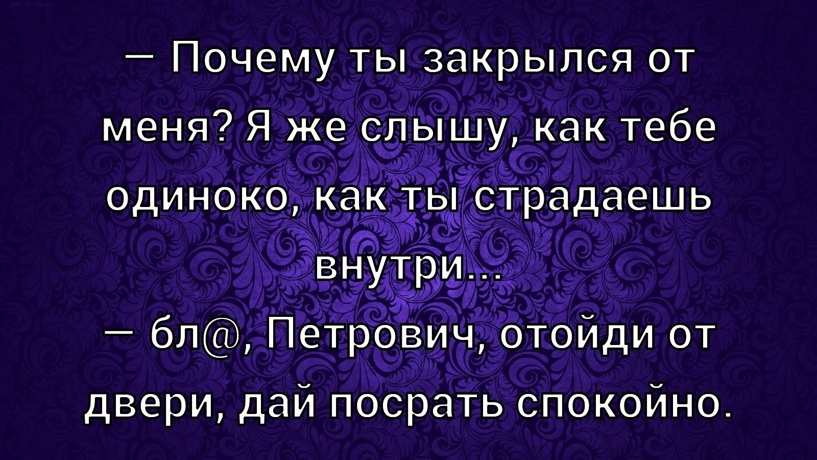 — Почему ты закрылся от меня? Я же слышу, как тебе одиноко, как ты страдаешь внутри...
— бл@, Петрович, отойди от двери, дай посрать спокойно.
