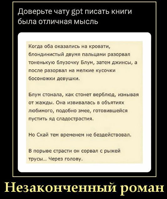 Доверьте чату gpt писать книги была отличная мысль
Когда оба оказались на кровати, блондинистый двумя пальцами разорвал тоненькую блузочку Блум, затем джинсы, а после разорвал на мелкие кусочки босоножки девушки.
Блум стонала, как стонет верблюд, изнывая от жажды. Она извивалась в объятиях любимого, подобно змее, готовившейся пустить яд
