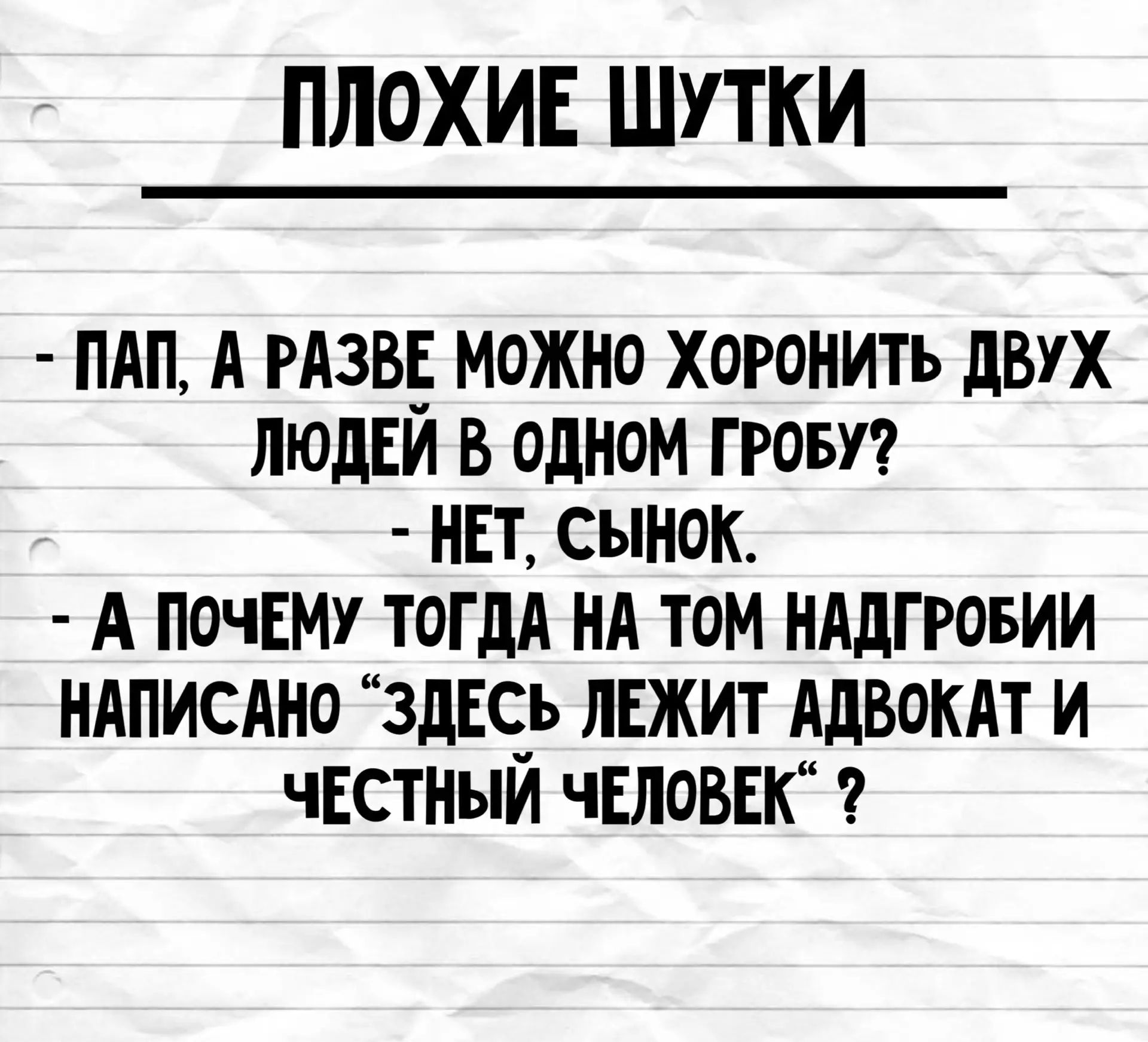 ПЛОХИЕ ШУТКИ
- ПАП, А РАЗВЕ МОЖНО ХОРОНИТЬ ДВУХ ЛЮДЕЙ В ОДНОМ ГРОБУ?
- НЕТ, СЫНОК.
- А ПОЧЕМУ ТОГДА НА ТОМ НАДГРОБИИ НАПИСАНО “ЗДЕСЬ ЛЕЖИТ АДВОКАТ И ЧЕСТНЫЙ ЧЕЛОВЕК“ ?