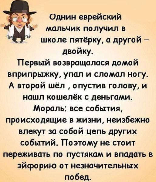 Один еврейский мальчик получил в школе пятёрку, а другой – двойку. Первый возвращался домой вприпрыжку, упал и сломал ногу. А второй шёл, опустив голову, и нашёл кошелёк с деньгами. Мораль: все события, происходящие в жизни, неизбежно влекут за собой цепь других событий. Поэтому не стоит переживать по пустякам и впадать в эйфорию от незначительных