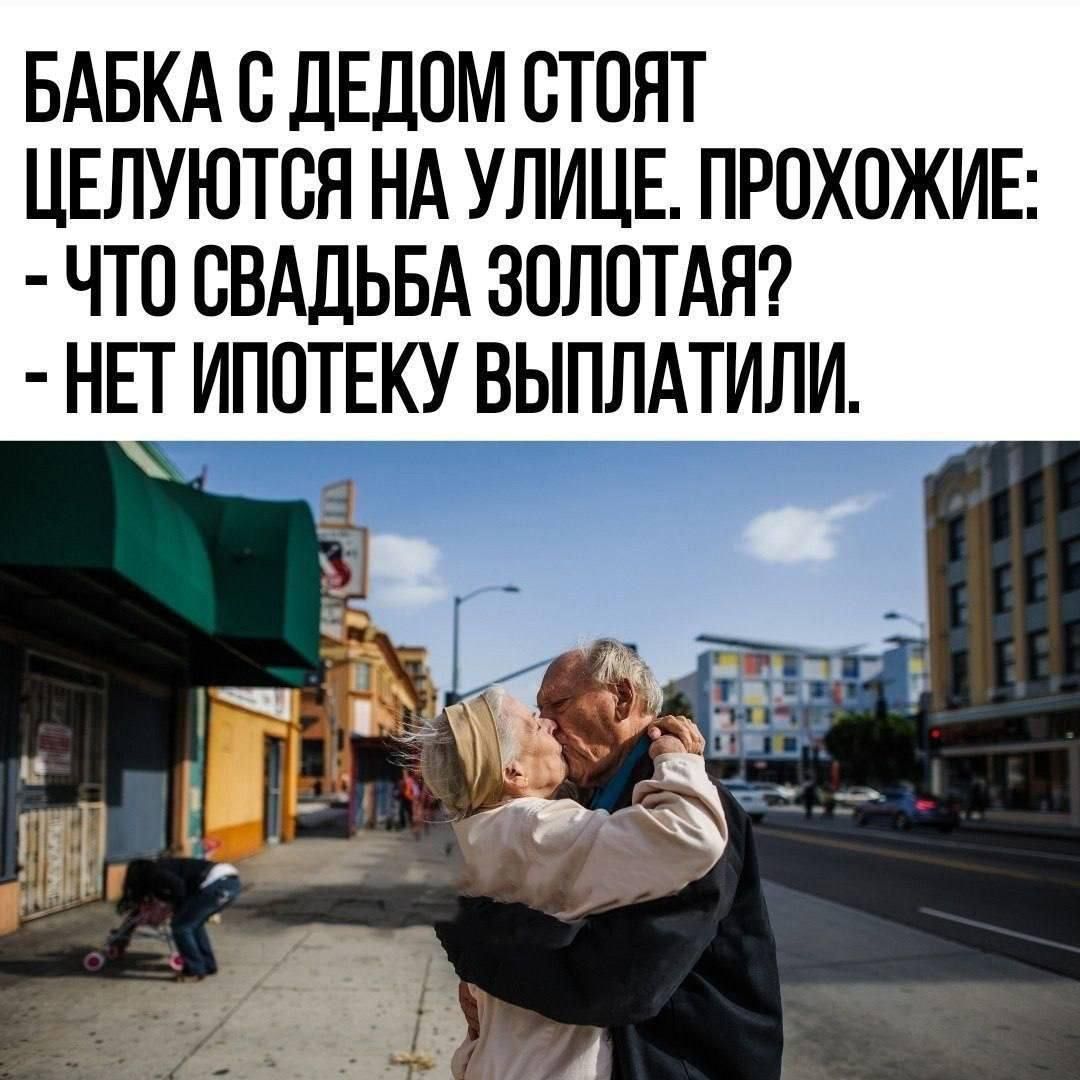 БАБКА С ДЕДОМ СТОЯТ ЦЕЛУЮТСЯ НА УЛИЦЕ. ПРОХОЖИЕ: - ЧТО СВАДЬБА ЗОЛОТАЯ? - НЕТ ИПОТЕКУ ВЫПЛАТИЛИ.