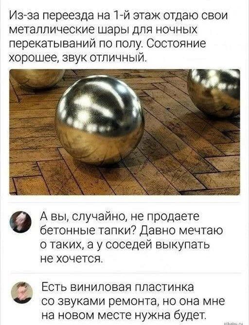 Из-за переезда на 1-й этаж отдаю свои металлические шары для ночных перекатываний по полу. Состояние хорошее, звук отличный. А вы, случайно, не продаете бетонные тапки? Давно мечтаю о таких, а у соседей выкупать не хочется. Есть виниловая пластинка со звуками ремонта, но она мне на новом месте нужна будет.