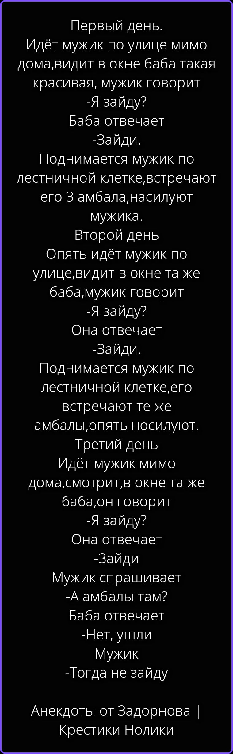 Первый день. Идёт мужик по улице мимо дома, видит в окне баба такая красивая, мужик говорит - Я зайду? Баба отвечает - Зайди. Поднимается мужик по лестничной клетке, встречают его 3 амбала, насилуют мужика. Второй день. Опять идёт мужик по улице, видит в окне та же баба, мужик говорит - Я зайду? Она отвечает - Зайди. Поднимается мужик по