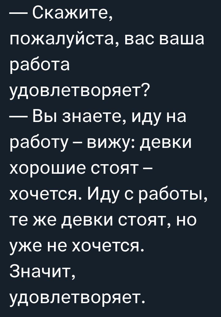 Скажите, пожалуйста, вас ваша работа удовлетворяет? — Вы знаете, иду на работу – вижу: девки хорошие стоят – хочется. Иду с работы, те же девки стоят, но уже не хочется. Значит, удовлетворяет.