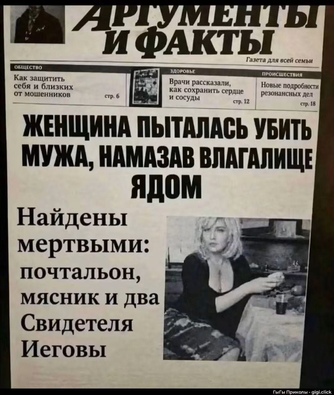 АРГУМЕНТЫ И ФАКТЫ. Газета для всей семьи. ОБЩЕСТВО: Как защитить себя и близких от мошенников. ЗДОРОВЬЕ: Врачи рассказали, как сохранить сердце и сосуды. ПРОИСШЕСТВИЯ: Новые подробности резонансных дел. ЖЕНЩИНА ПЫТАЛАСЬ УБИТЬ МУЖА, НАМАЗАВ ВЛАГАЛИЩЕ ЯДОМ. Найдены мертвыми: почтальон, мясник и два Свидетеля Иеговы.