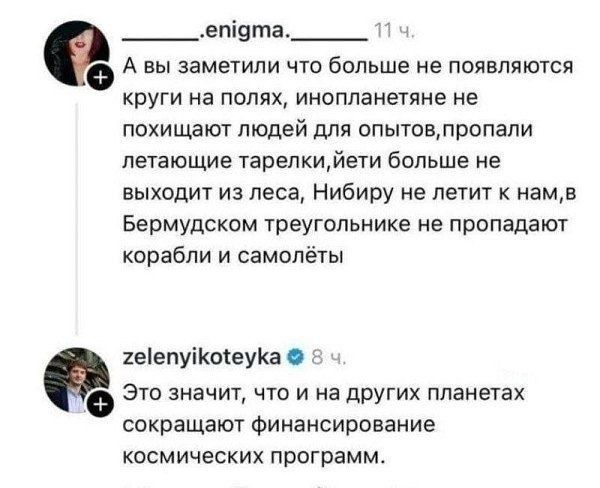 А вы заметили что больше не появляются круги на полях, инопланетяне не похищают людей для опытов, пропали летающие тарелки, йети больше не выходит из леса, Нибиру не летит к нам, в Бермудском треугольнике не пропадают корабли и самолёты. Это значит, что и на других планетах сокращают финансирование космических программ.