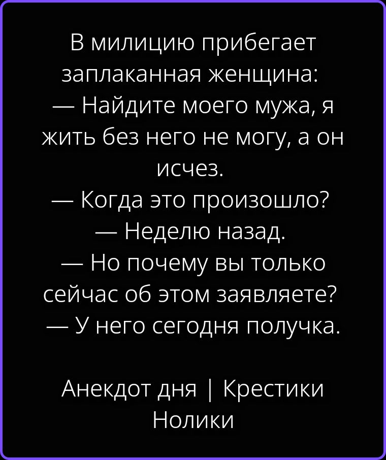 В милицию прибегает заплаканная женщина: — Найдите моего мужа, я жить без него не могу, а он исчез. — Когда это произошло? — Неделю назад. — Но почему вы только сейчас об этом заявляете? — У него сегодня получка. Анекдот дня | Крестики Нолики