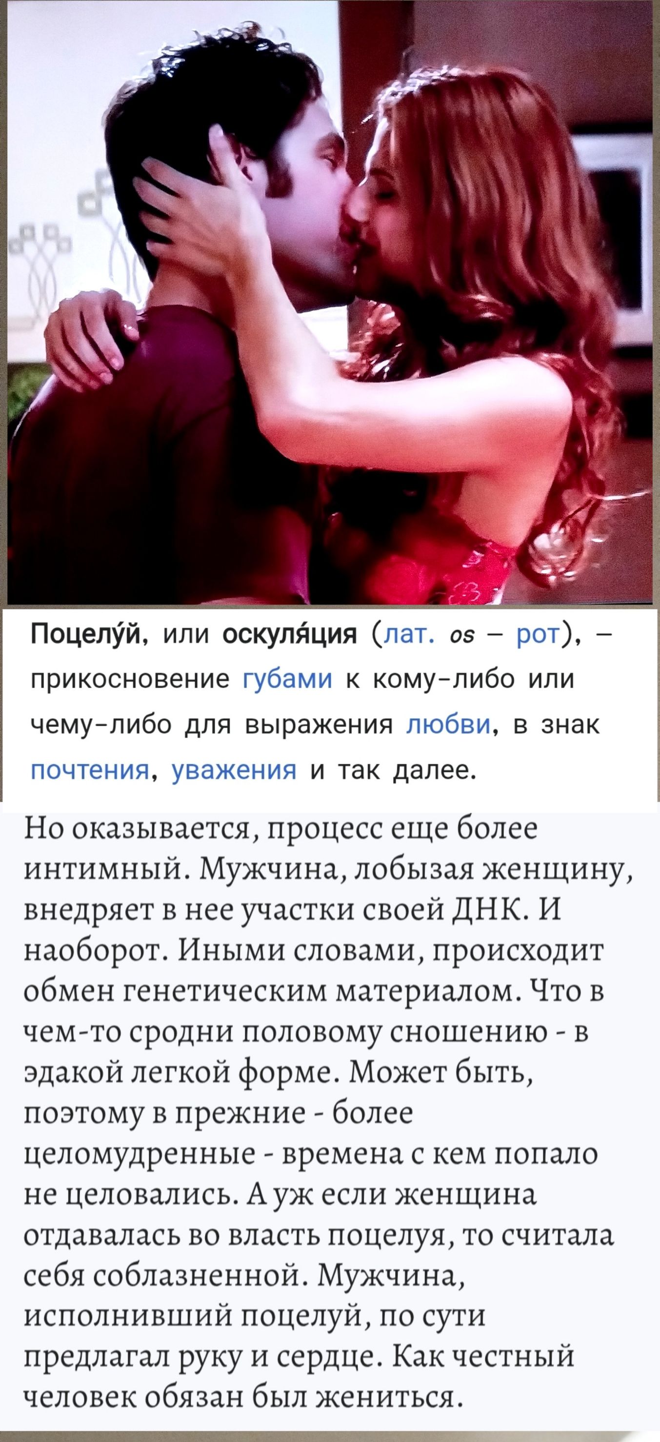 Поцелуй, или оскуляция (лат. os — рот), — прикосновение губами к кому-либо или чему-либо для выражения любви, в знак почтения, уважения и так далее. Но оказывается, процесс еще более интимный. Мужчина, лобызая женщину, внедряет в нее участки своей ДНК. И наоборот. Иными словами, происходит обмен генетическим материалом. Что в чем-то сродни