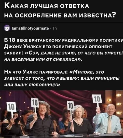 Какая лучшая ответка на оскорбление вам известна? В 18 веке британскому радикальному политику Джону Уилксу его политический оппонент заявил: «Сэр, даже не знаю, от чего вы умрете: на виселице или от сифилиса». На что Уилкс парировал: «Милорд, это зависит от того, что я выберу: ваши принципы или вашу любовницу»