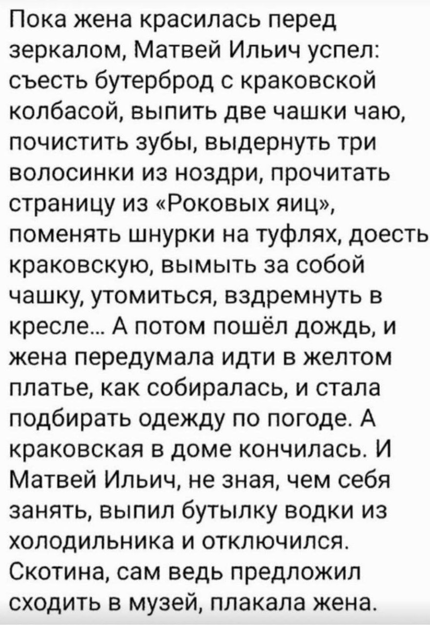 Пока жена красилась перед зеркалом, Матвей Ильич успел: съесть бутерброд с краковской колбасой, выпить две чашки чаю, почистить зубы, выдернуть три волосинки из ноздри, прочитать страницу из «Роковых яиц», поменять шнурки на туфлях, доесть краковскую, вымыть за собой чашку, утомиться, вздремнуть в кресле... А потом пошёл дождь, и жена передумала