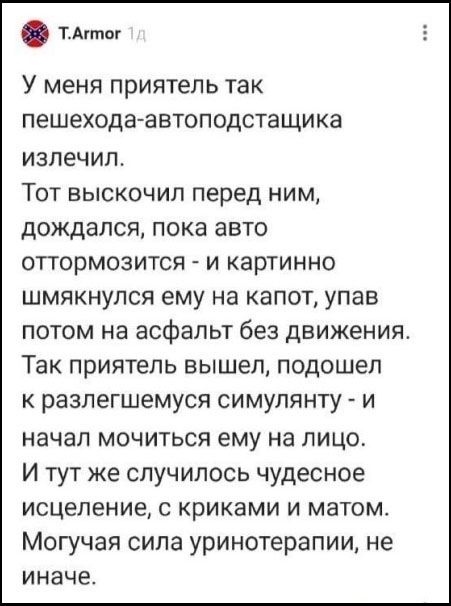У меня приятель так пешехода-автоподставщика излечил. Тот выскочил перед ним, дождался, пока авто оттормозится - и картинно шмякнулся ему на капот, упав потом на асфальт без движения. Так приятель вышел, подошел к разлегшемуся симулянту - и начал мочиться ему на лицо. И тут же случилось чудесное исцеление, с криками и матом. Могучая сила