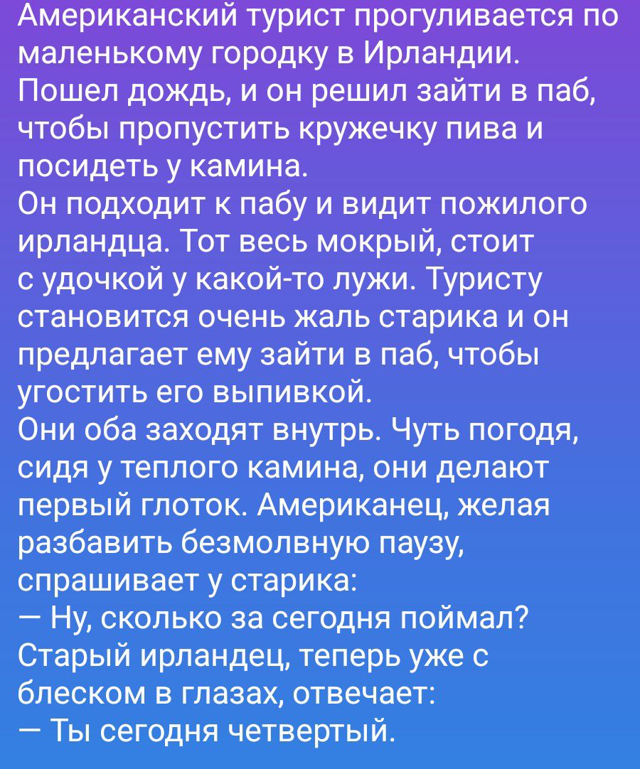 Американский турист прогуливается по маленькому городку в Ирландии. Пошел дождь, и он решил зайти в паб, чтобы пропустить кружечку пива и посидеть у камина. Он подходит к пабу и видит пожилого ирландца. Тот весь мокрый, стоит с удочкой у какой-то лужи. Туристу становится очень жаль старика и он предлагает ему зайти в паб, чтобы угостить его