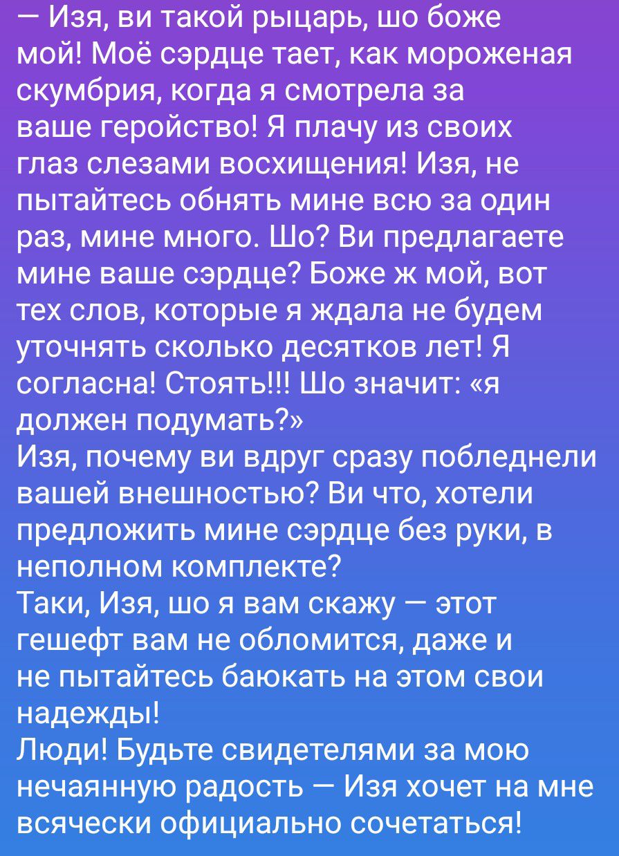 — Изя, ви такой рыцарь, шо боже мой! Моё сердце тает, как мороженая скумбрия, когда я смотрела за ваше геройство! Я плачу из своих глаз слезами восхищения! Изя, не пытайтесь обнять мине всю за один раз, мине много. Шо? Ви предлагаете мине ваше сердце? Боже ж мой, вот тех слов, которые я ждала не будем уточнять сколько десятков лет! Я согласна!