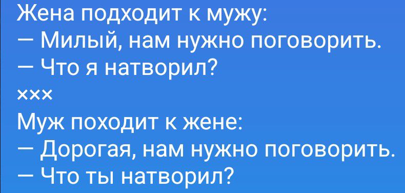 Жена подходит к мужу: — Милый, нам нужно поговорить. — Что я натворил? xxx Муж походит к жене: — Дорогая, нам нужно поговорить. — Что ты натворил?
