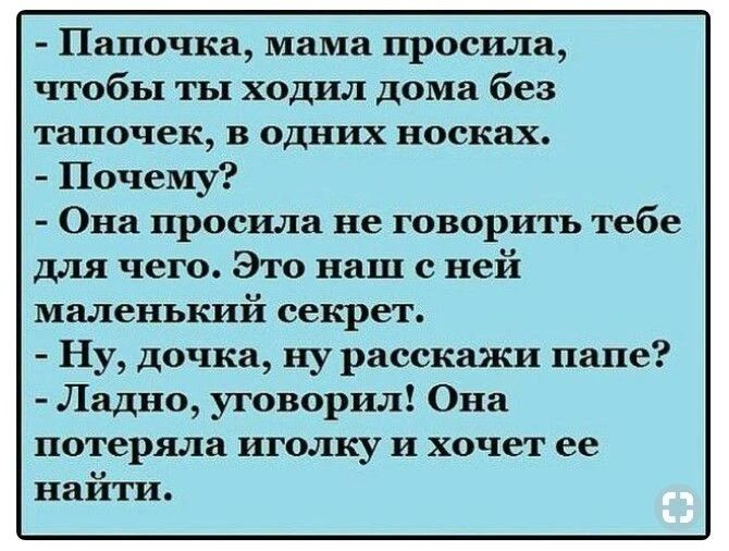 - Папочка, мама просила, чтобы ты ходил дома без тапочек, в одних носках.
- Почему?
- Она просила не говорить тебе для чего. Это наш с ней маленький секрет.
- Ну, дочка, ну расскажи папе?
- Ладно, уговорил! Она потеряла иголку и хочет ее найти.