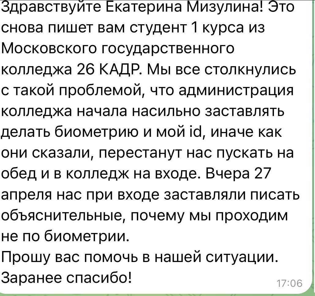 Здравствуйте Екатерина Мизулина! Это снова пишет вам студент 1 курса из Московского государственного колледжа 26 КАДР. Мы все столкнулись с такой проблемой, что администрация колледжа начала насильно заставлять делать биометрию и мой id, иначе как они сказали, перестанут нас пускать на обед и в колледж на входе. Вчера 27 апреля нас при входе