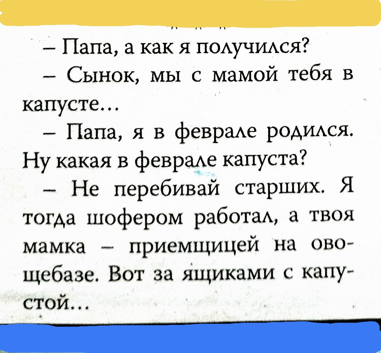 Папа, а как я получился? Сынок, мы с мамой тебя в капусте... Папа, я в феврале родился. Ну какая в феврале капуста? Не перебивай старших. Я тогда шофером работал, а твоя мамка — приемщицей на овощебазе. Вот за ящиками с капустой...
