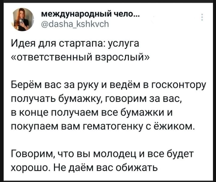 международный чело... @dasha_kshkvch Идея для стартапа: услуга «ответственный взрослый» Берём вас за руку и ведём в госконтору получать бумажку, говорим за вас, в конце получаем все бумажки и покупаем вам гематогенку с ёжиком. Говорим, что вы молодец и все будет хорошо. Не даём вас обижать