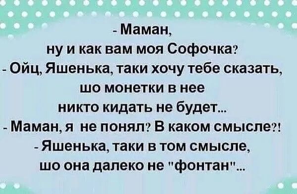 Маман, ну и как вам моя Софочка? - Ойц, Яшенька, таки хочу тебе сказать, шо монетки в нее никто кидать не будет... - Маман, я не понял? В каком смысле?! - Яшенька, таки в том смысле, шо она далеко не 