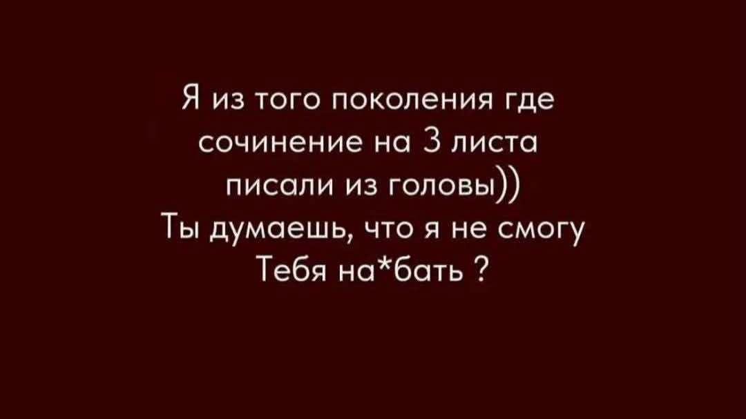 Я из того поколения где сочинение на 3 листа писали из головы)) Ты думаешь, что я не смогу Тебя на*бать ?