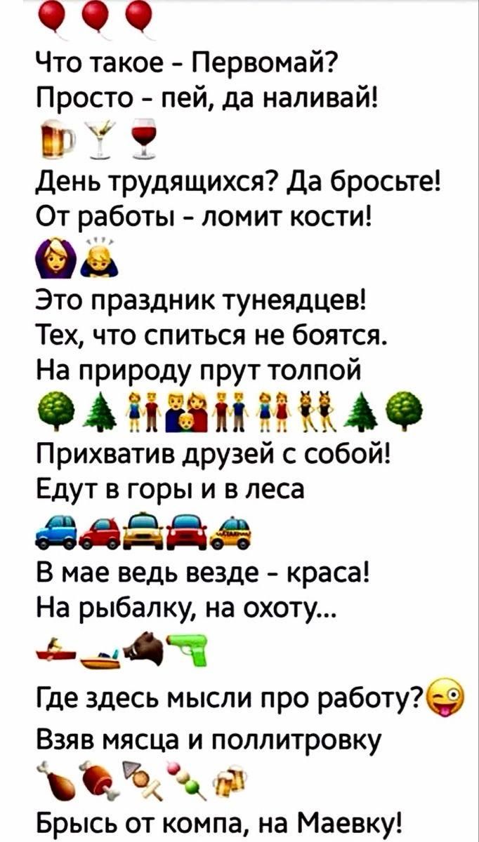 Что такое - Первомай? Просто - пей, да наливай! День трудящихся? Да бросьте! От работы - ломит кости! Это праздник тунеядцев! Тех, что спиться не боятся. На природу прут толпой Прихватив друзей с собой! Едут в горы и в леса В мае ведь везде - краса! На рыбалку, на охоту... Где здесь мысли про работу? Взяв мясца и поллитровку Брысь от компа, на