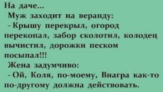 На даче...
Муж заходит на веранду:
- Крышу перекрыл, огород перекопал, забор сколотил, колодец вычистил, дорожки песком посыпал!!!
Жена задумчиво:
- Ой, Коля, по-моему, Виагра как-то по-другому должна действовать.