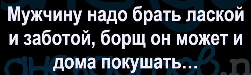 Мужчину надо брать лаской и заботой, борщ он может и дома покушать...
