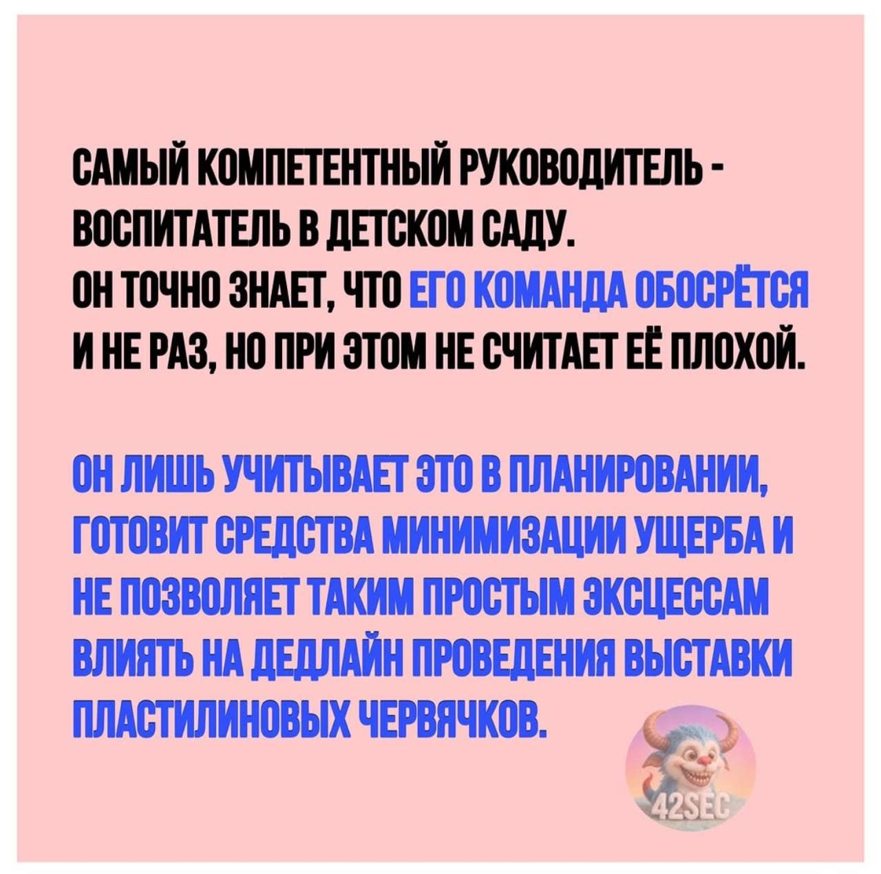 САМЫЙ КОМПЕТЕНТНЫЙ РУКОВОДИТЕЛЬ - ВОСПИТАТЕЛЬ В ДЕТСКОМ САДУ. ОН ТОЧНО ЗНАЕТ, ЧТО ЕГО КОМАНДА ОБОСРЁТСЯ И НЕ РАЗ, НО ПРИ ЭТОМ НЕ СЧИТАЕТ ЕЁ ПЛОХОЙ. ОН ЛИШЬ УЧИТЫВАЕТ ЭТО В ПЛАНИРОВАНИИ, ГОТОВИТ СРЕДСТВА МИНИМИЗАЦИИ УЩЕРБА И НЕ ПОЗВОЛЯЕТ ТАКИМ ПРОСТЫМ ЭКСЦЕССАМ ВЛИЯТЬ НА ДЕДЛАЙН ПРОВЕДЕНИЯ ВЫСТАВКИ ПЛАСТИЛИНОВЫХ ЧЕРВЯЧКОВ.