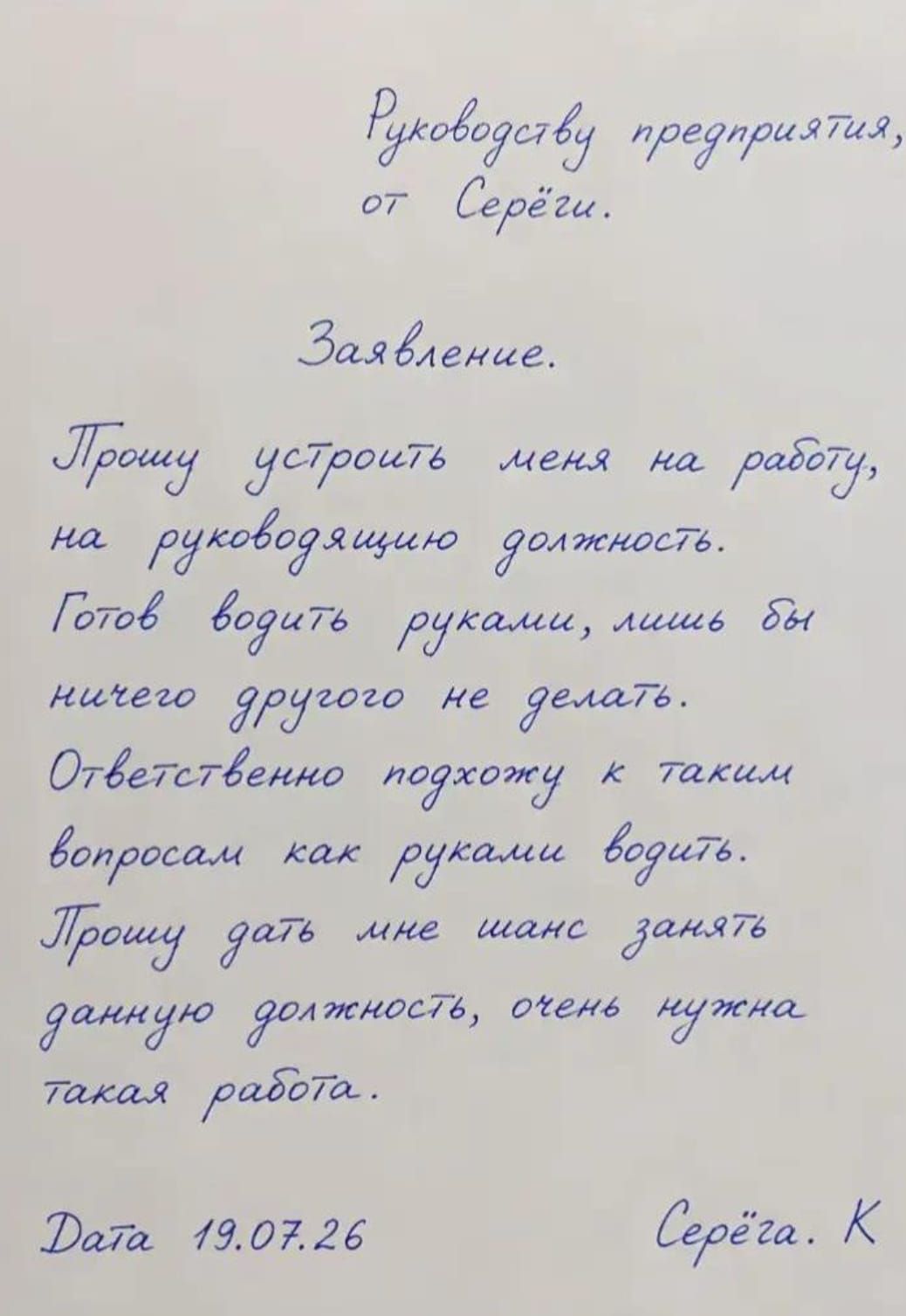 Руководству предприятия, от Серёжи. Заявление. Прошу устроить меня на работу, на руководящую должность. Готов водить руками, лишь бы ничего другого не делать. Ответственно подхожу к таким вопросам как руками водить. Прошу дать мне шанс занять данную должность, очень нужна такая работа. Дата 19.07.26 Серёжа. К