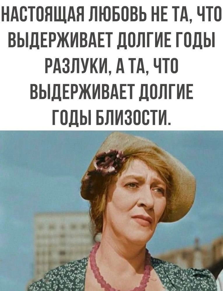 НАСТОЯЩАЯ ЛЮБОВЬ НЕ ТА, ЧТО ВЫДЕРЖИВАЕТ ДОЛГИЕ ГОДЫ РАЗЛУКИ, А ТА, ЧТО ВЫДЕРЖИВАЕТ ДОЛГИЕ ГОДЫ БЛИЗОСТИ.