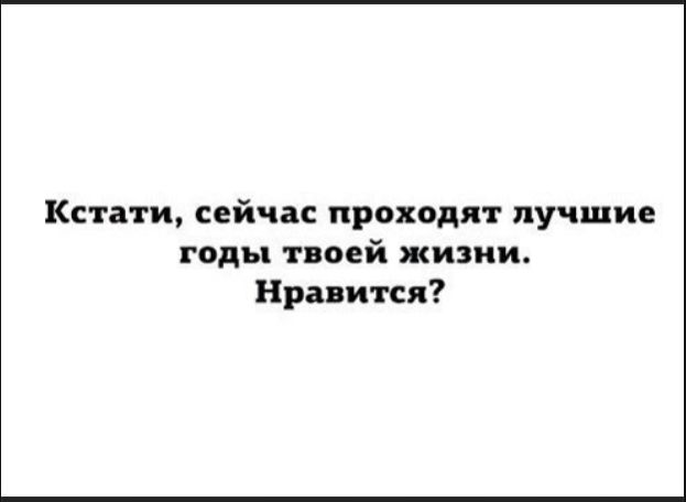Кстати, сейчас проходят лучшие годы твоей жизни. Нравится?