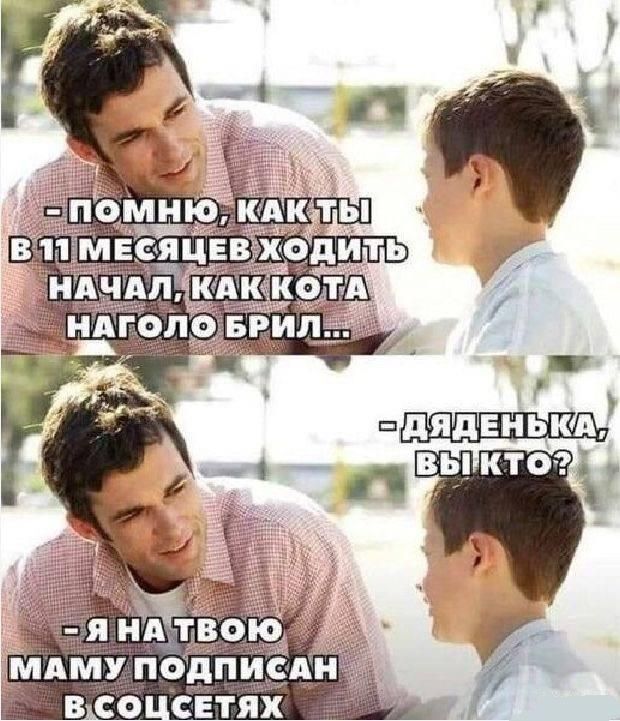 ПОМНЮ, КАК ТЫ В 11 МЕСЯЦЕВ ХОДИТЬ НАЧАЛ, КАК КОТА НАГОЛО БРИЛ...
ДЯДЕНЬКА, ВЫ КТО?
- Я НА ТВОЮ МАМУ ПОДПИСАН В СОЦСЕТЯХ