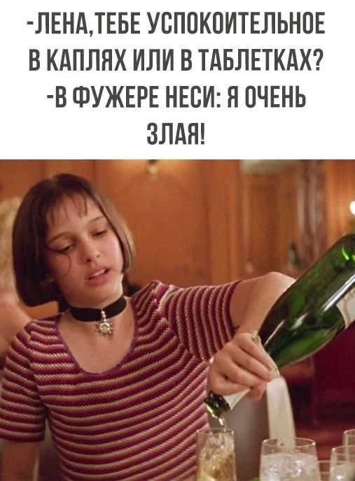-ЛЕНА, ТЕБЕ УСПОКОИТЕЛЬНОЕ В КАПЛЯХ ИЛИ В ТАБЛЕТКАХ? -В ФУЖЕРЕ НЕСИ: Я ОЧЕНЬ ЗЛАЯ!