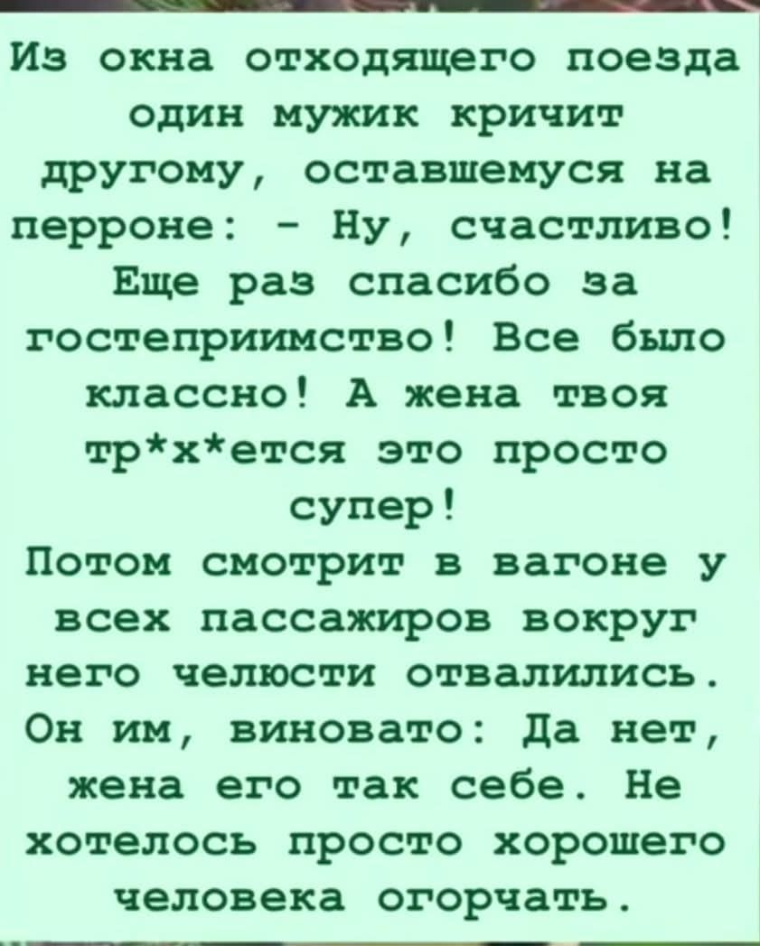 Из окнаходящего поезда один мужик кричит другому, оставшемуся на перроне: — Ну, счастливо! Еще раз спасибо за гостеприимство! Все было классно! А жена твоя тр*х*ется это просто супер! Потом смотрит в вагоне у всех пассажиров вокруг него челюсти отвалились. Он им, виновато: Да нет, жена его так себе. Не хотелось просто хорошего человека огорчать.