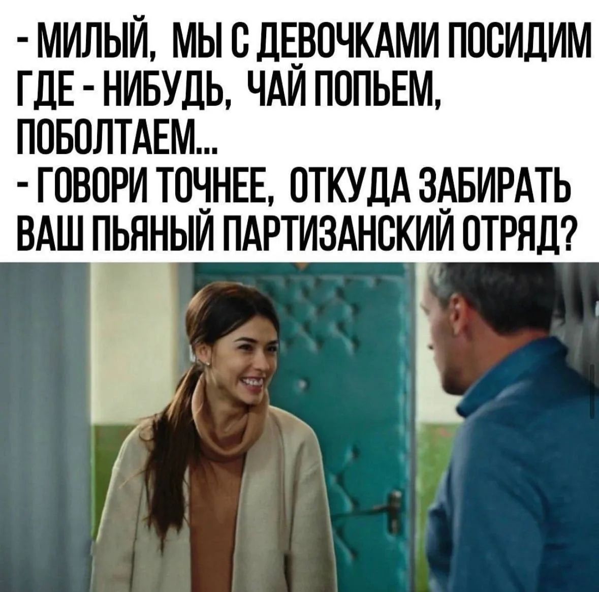 МИЛЫЙ, МЫ С ДЕВОЧКАМИ ПОСИДИМ ГДЕ-НИБУДЬ, ЧАЙ ПОПЬЕМ, ПОБОЛТАЕМ... ГОВОРИ ТОЧНЕЕ, ОТКУДА ЗАБИРАТЬ ВАШ ПЬЯНЫЙ ПАРТИЗАНСКИЙ ОТРЯД?