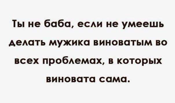 Ты не баба, если не умеешь делать мужика виноватым во всех проблемах, в которых виновата сама.