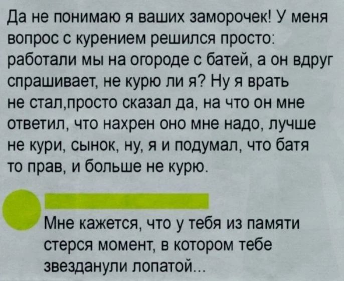 Да не понимаю я ваших заморочек! У меня вопрос с курением решился просто: работали мы на огороде с батей, а он вдруг спрашивает, не курю ли я? Ну я врать не стал, просто сказал да, на что он мне ответил, что нахрен оно мне надо, лучше не кури, сынок, ну, я и подумал, что батя то прав, и больше не курю. Мне кажется, что у тебя из памяти стерся
