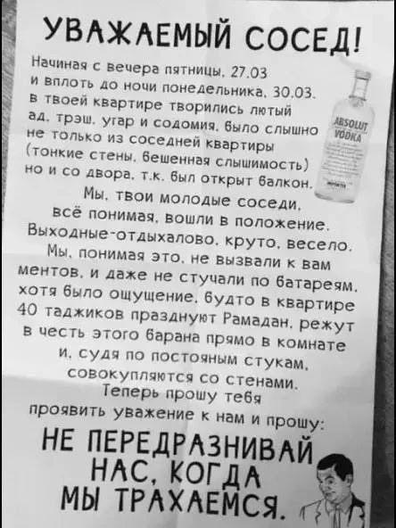УВАЖАЕМЫЙ СОСЕД! Начиная с вечера пятницы, 27.03 и вплоть до ночи понедельника, 30.03. в твоей квартире творились лютый ад, трэш, угар и содомия. Было слышно не только из соседней квартиры (тонкие стены, бешенная слышимость) но и со двора, т.к. был открыт балкон. Мы, твои молодые соседи, всё понимая, вошли в положение. Выходные-отдыхалово, круто,
