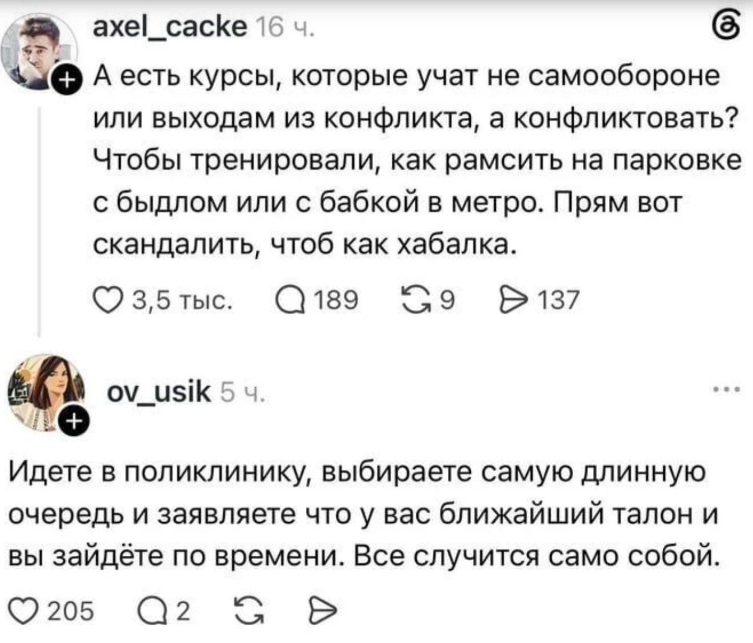 axel_cacke: А есть курсы, которые учат не самообороне или выходам из конфликта, а конфликтовать? Чтобы тренировали, как рамсить на парковке с быдлом или с бабкой в метро. Прям вот скандалить, чтоб как хабалка. ov_usik: Идете в поликлинику, выбираете самую длинную очередь и заявляете что у вас ближайший талон и вы зайдёте по времени. Все случится