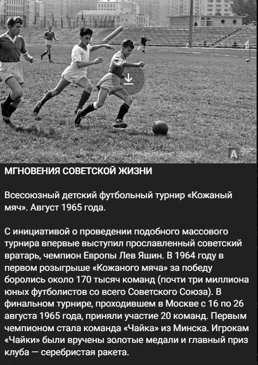 МГНОВЕНИЯ СОВЕТСКОЙ ЖИЗНИ
Всесоюзный детский футбольный турнир «Кожаный мяч». Август 1965 года.
С инициативой о проведении подобного массового турнира впервые выступил прославленный советский вратарь, чемпион Европы Лев Яшин. В 1964 году в первом розыгрыше «Кожаного мяча» за победу боролись около 170 тысяч команд (почти три миллиона юных
